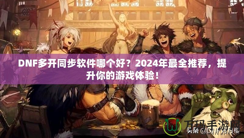 DNF多開同步軟件哪個(gè)好？2024年最全推薦，提升你的游戲體驗(yàn)！