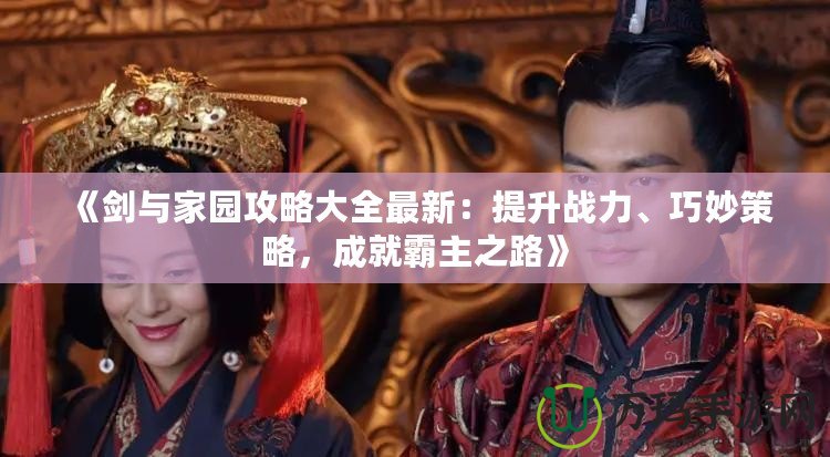 《劍與家園攻略大全最新：提升戰(zhàn)力、巧妙策略，成就霸主之路》