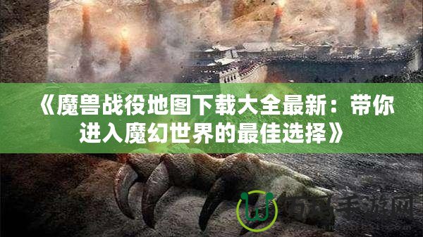 《魔獸戰(zhàn)役地圖下載大全最新：帶你進(jìn)入魔幻世界的最佳選擇》