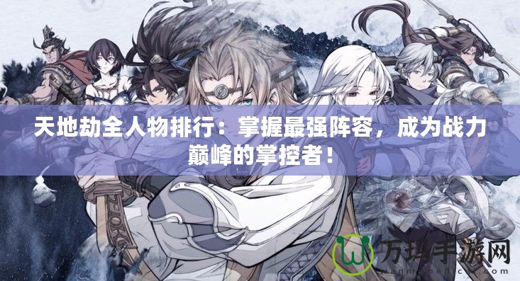 天地劫全人物排行：掌握最強(qiáng)陣容，成為戰(zhàn)力巔峰的掌控者！