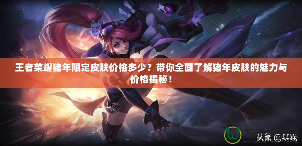 王者榮耀豬年限定皮膚價(jià)格多少？帶你全面了解豬年皮膚的魅力與價(jià)格揭秘！
