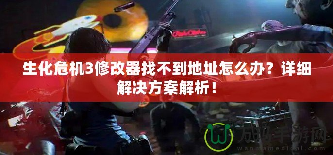 生化危機3修改器找不到地址怎么辦？詳細解決方案解析！