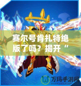 賽爾號肯扎特絕版了嗎？揭開“肯扎特”背后的傳奇與價值