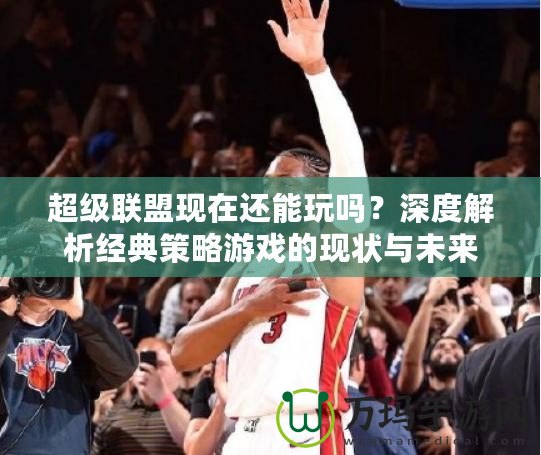 超級聯(lián)盟現(xiàn)在還能玩嗎？深度解析經(jīng)典策略游戲的現(xiàn)狀與未來