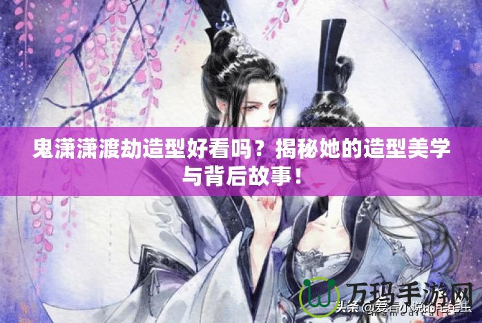 鬼瀟瀟渡劫造型好看嗎？揭秘她的造型美學(xué)與背后故事！