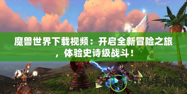 魔獸世界下載視頻：開啟全新冒險之旅，體驗史詩級戰(zhàn)斗！