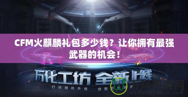 CFM火麒麟禮包多少錢？讓你擁有最強(qiáng)武器的機(jī)會(huì)！