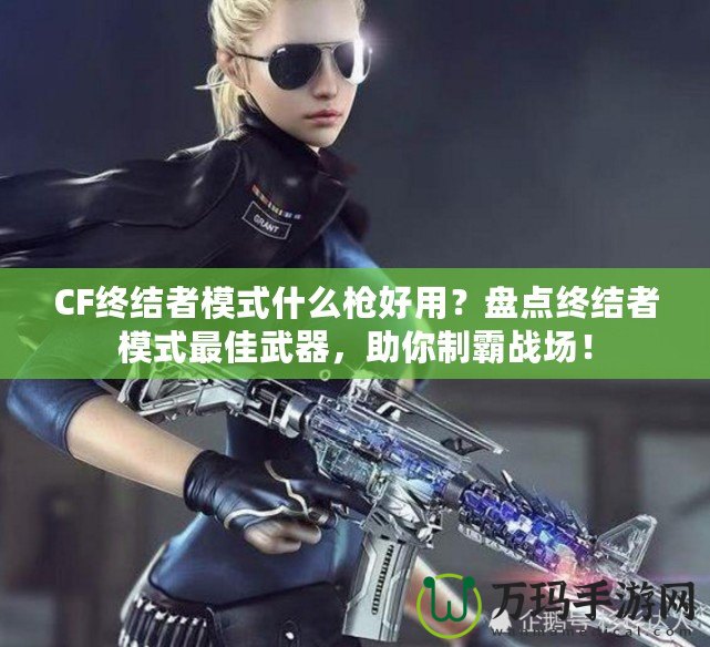 CF終結(jié)者模式什么槍好用？盤點(diǎn)終結(jié)者模式最佳武器，助你制霸戰(zhàn)場(chǎng)！