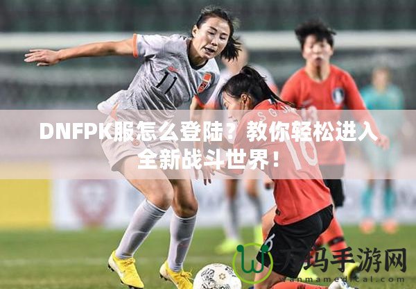 DNFPK服怎么登陸？教你輕松進(jìn)入全新戰(zhàn)斗世界！