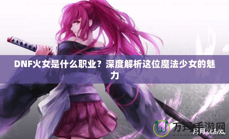 DNF火女是什么職業(yè)？深度解析這位魔法少女的魅力