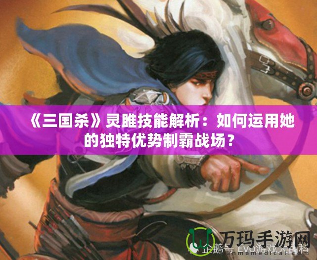 《三國殺》靈雎技能解析：如何運用她的獨特優(yōu)勢制霸戰(zhàn)場？