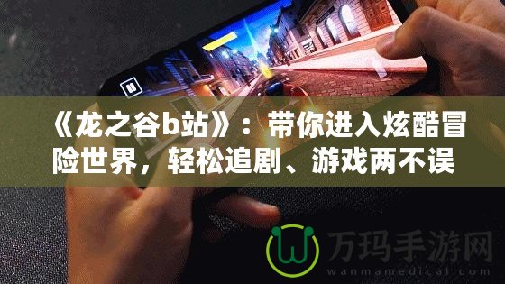 《龍之谷b站》：帶你進(jìn)入炫酷冒險(xiǎn)世界，輕松追劇、游戲兩不誤！