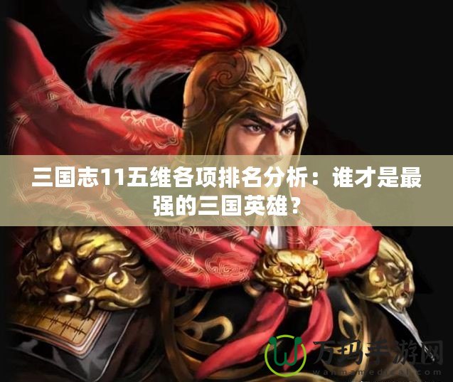 三國志11五維各項排名分析：誰才是最強的三國英雄？