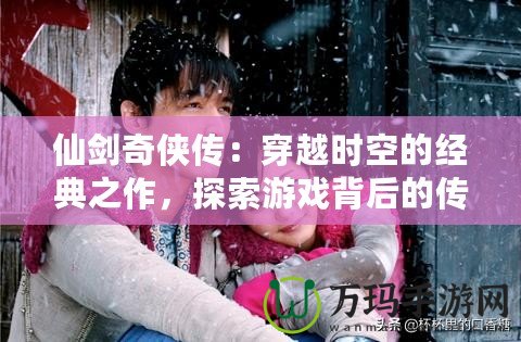 仙劍奇?zhèn)b傳：穿越時(shí)空的經(jīng)典之作，探索游戲背后的傳奇