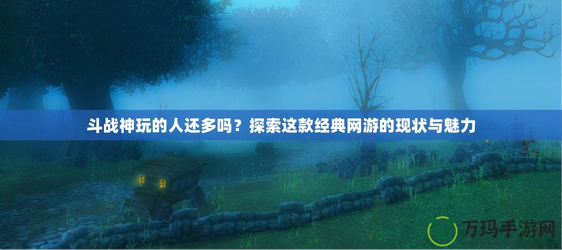 斗戰(zhàn)神玩的人還多嗎？探索這款經(jīng)典網(wǎng)游的現(xiàn)狀與魅力