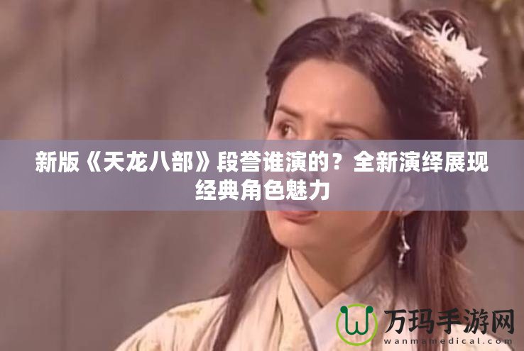 新版《天龍八部》段譽誰演的？全新演繹展現(xiàn)經(jīng)典角色魅力