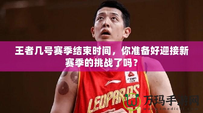 王者幾號賽季結(jié)束時間，你準(zhǔn)備好迎接新賽季的挑戰(zhàn)了嗎？