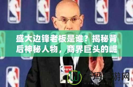 盛大邊鋒老板是誰？揭秘背后神秘人物，商界巨頭的崛起之路