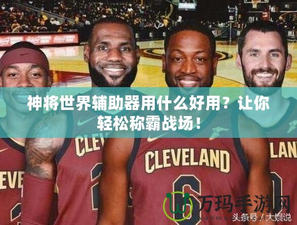 神將世界輔助器用什么好用？讓你輕松稱霸戰(zhàn)場！