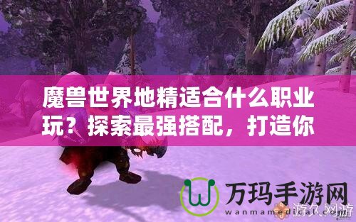 魔獸世界地精適合什么職業(yè)玩？探索最強(qiáng)搭配，打造你的完美角色