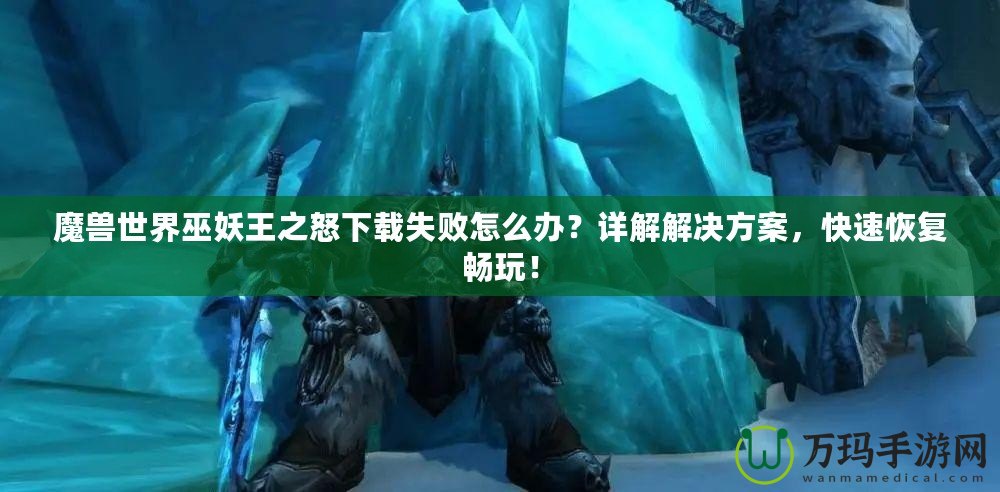 魔獸世界巫妖王之怒下載失敗怎么辦？詳解解決方案，快速恢復暢玩！