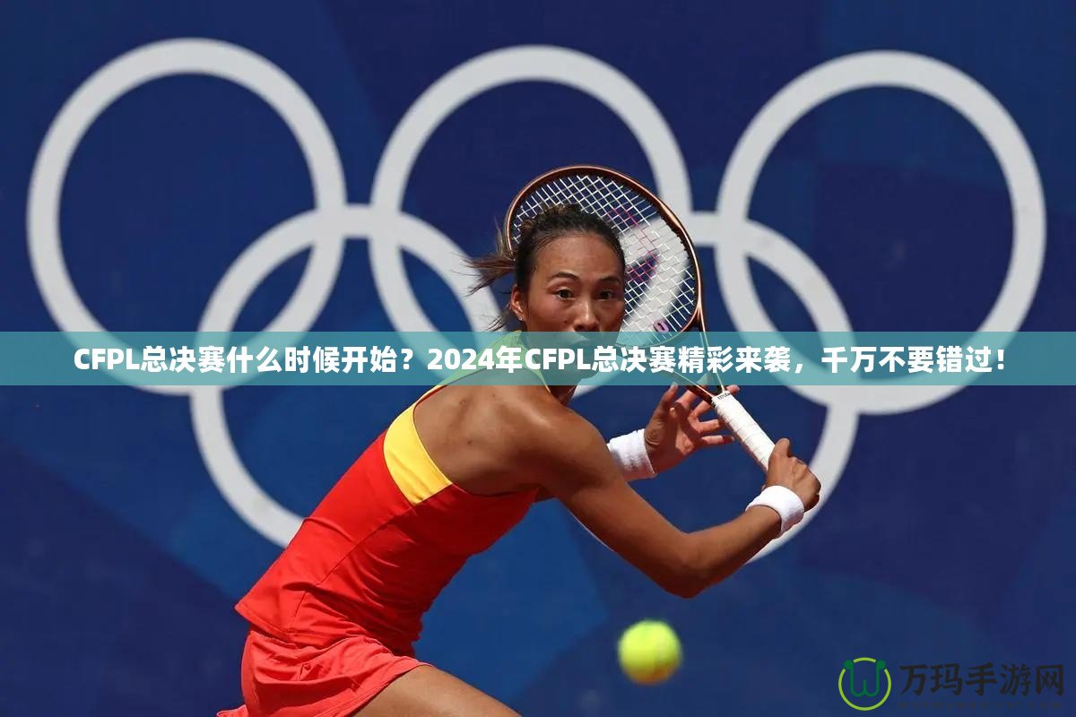 CFPL總決賽什么時候開始？2024年CFPL總決賽精彩來襲，千萬不要錯過！