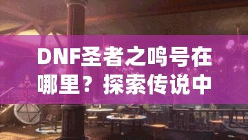DNF圣者之鳴號(hào)在哪里？探索傳說(shuō)中的圣者之鳴號(hào)及其獲取方式