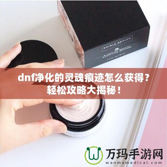 dnf凈化的靈魂痕跡怎么獲得？輕松攻略大揭秘！