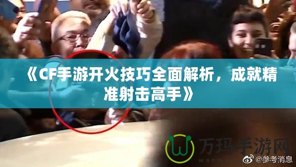 《CF手游開(kāi)火技巧全面解析，成就精準(zhǔn)射擊高手》