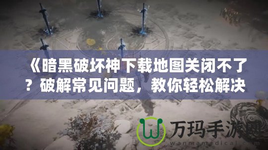 《暗黑破壞神下載地圖關(guān)閉不了？破解常見問題，教你輕松解決！》