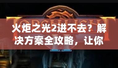火炬之光2進不去？解決方案全攻略，讓你暢享游戲樂趣！