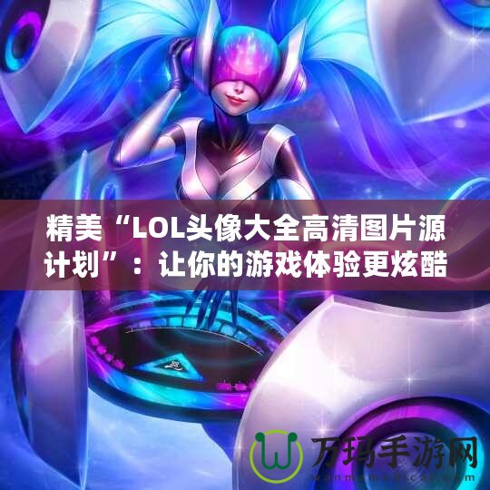 精美“LOL頭像大全高清圖片源計劃”：讓你的游戲體驗更炫酷！