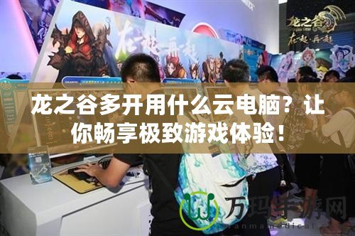 龍之谷多開(kāi)用什么云電腦？讓你暢享極致游戲體驗(yàn)！