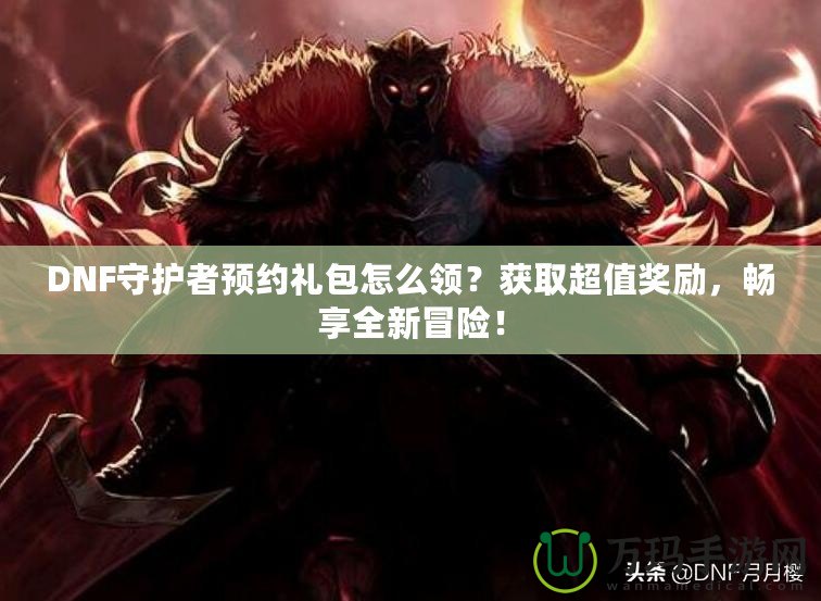 DNF守護(hù)者預(yù)約禮包怎么領(lǐng)？獲取超值獎(jiǎng)勵(lì)，暢享全新冒險(xiǎn)！