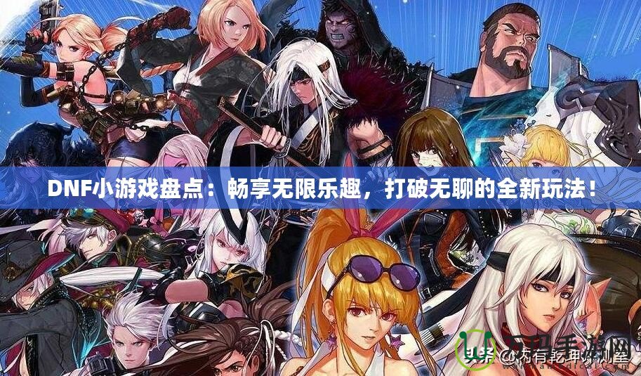 DNF小游戲盤點：暢享無限樂趣，打破無聊的全新玩法！