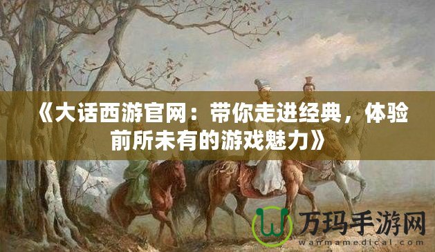 《大話西游官網(wǎng)：帶你走進(jìn)經(jīng)典，體驗(yàn)前所未有的游戲魅力》