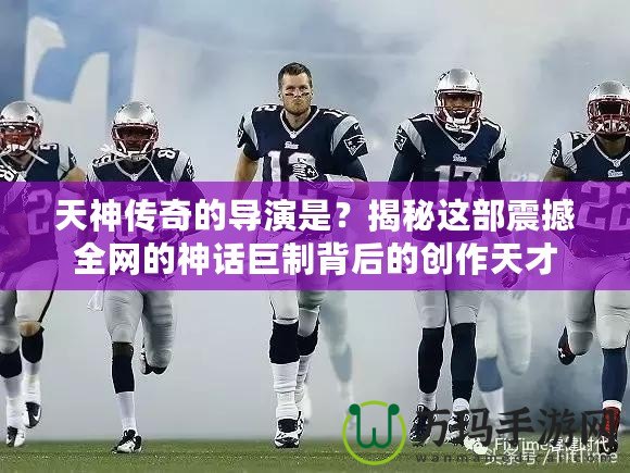 天神傳奇的導(dǎo)演是？揭秘這部震撼全網(wǎng)的神話巨制背后的創(chuàng)作天才