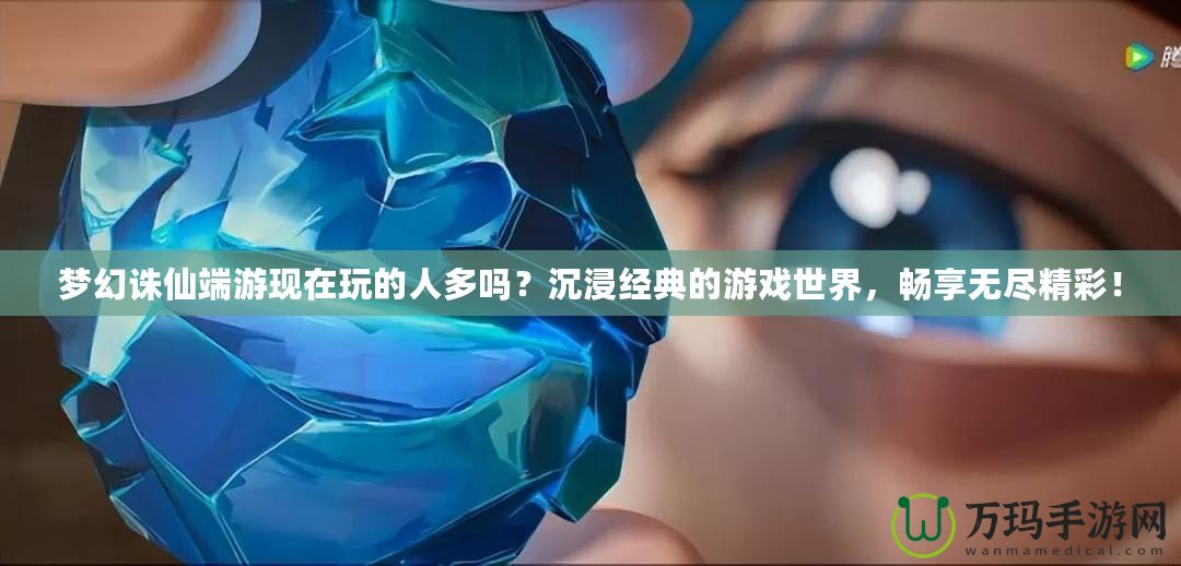 夢幻誅仙端游現(xiàn)在玩的人多嗎？沉浸經(jīng)典的游戲世界，暢享無盡精彩！