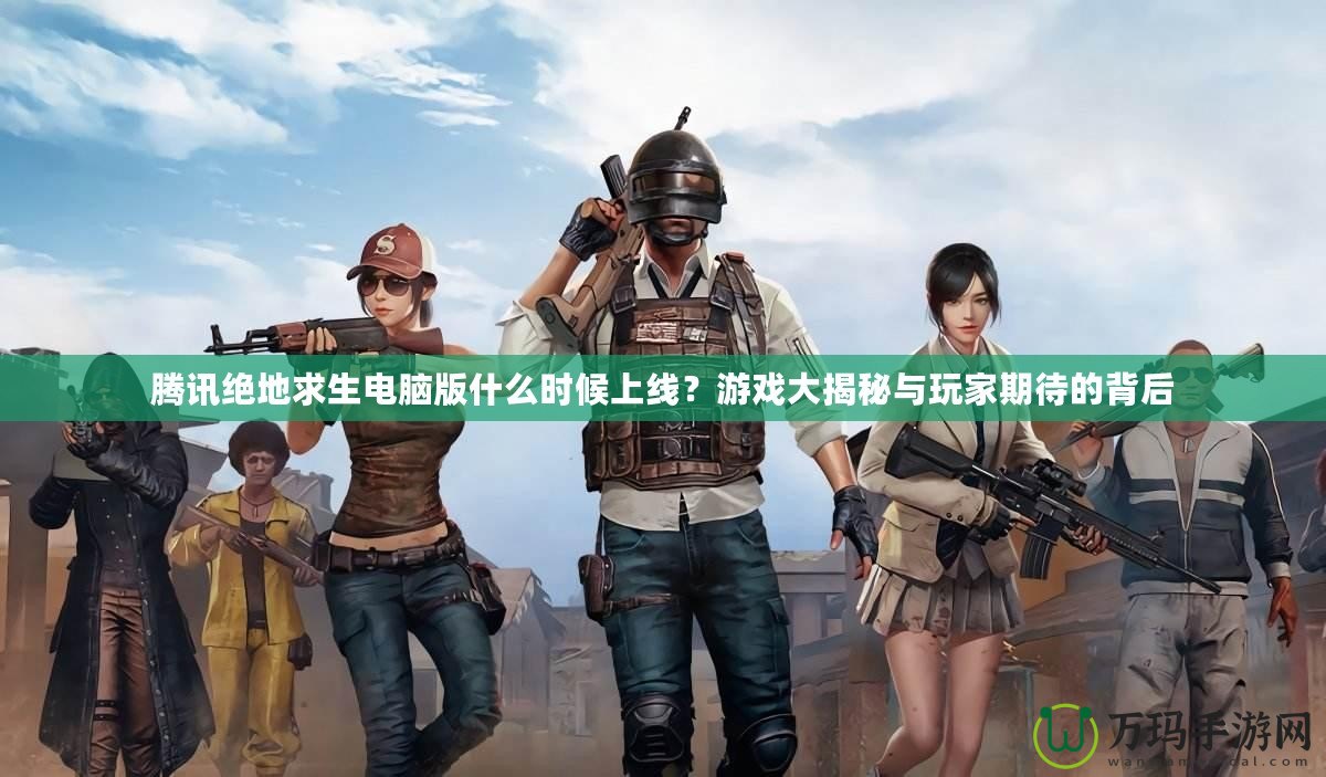 騰訊絕地求生電腦版什么時(shí)候上線？游戲大揭秘與玩家期待的背后