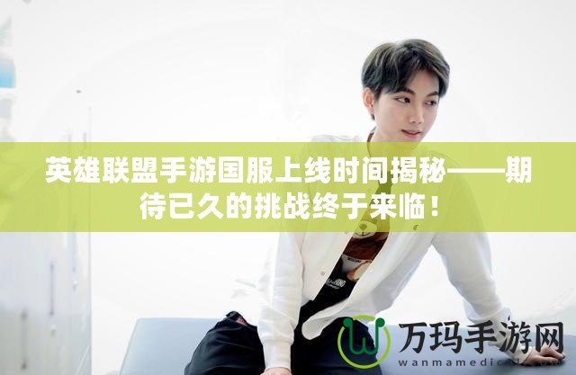 英雄聯(lián)盟手游國服上線時間揭秘——期待已久的挑戰(zhàn)終于來臨！
