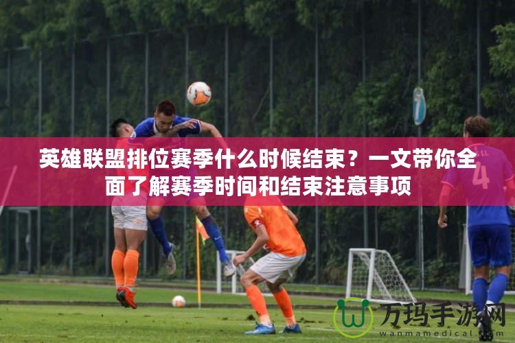 英雄聯(lián)盟排位賽季什么時候結(jié)束？一文帶你全面了解賽季時間和結(jié)束注意事項