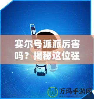 賽爾號派派厲害嗎？揭秘這位強力戰(zhàn)寵的獨特魅力！