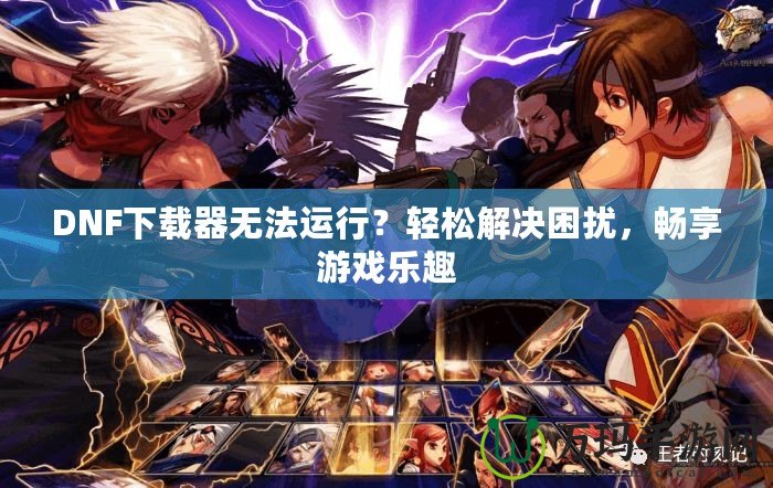 DNF下載器無法運行？輕松解決困擾，暢享游戲樂趣