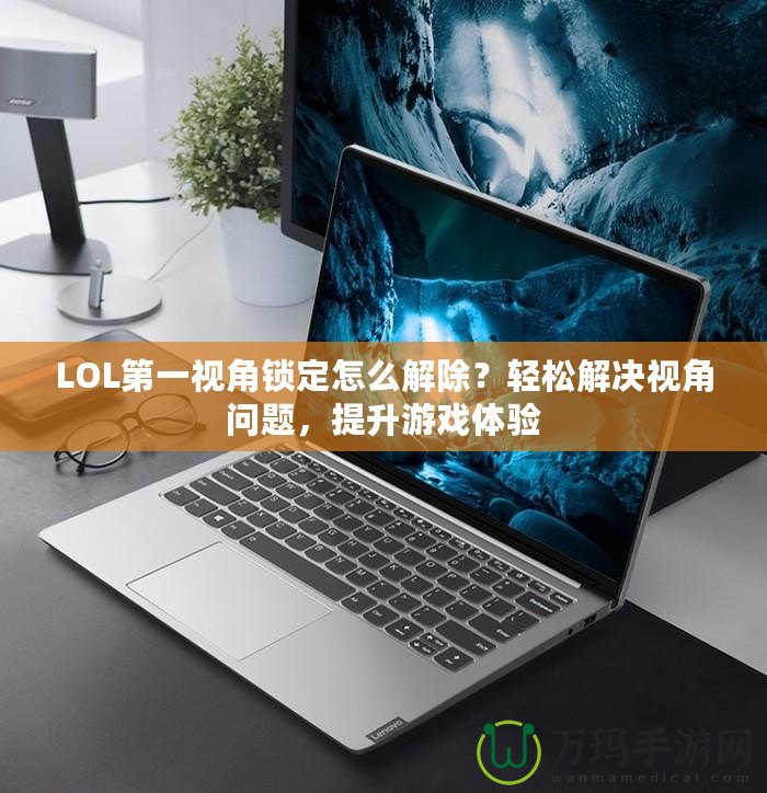LOL第一視角鎖定怎么解除？輕松解決視角問題，提升游戲體驗