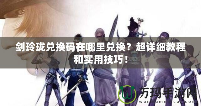 劍玲瓏兌換碼在哪里兌換？超詳細(xì)教程和實(shí)用技巧！