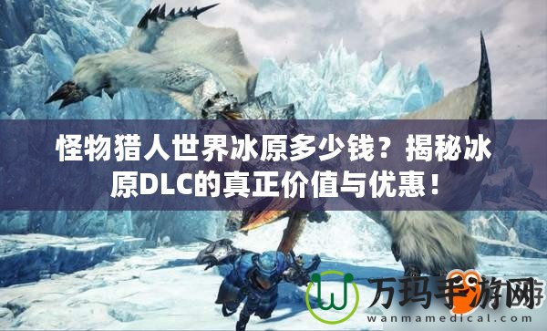怪物獵人世界冰原多少錢？揭秘冰原DLC的真正價值與優(yōu)惠！