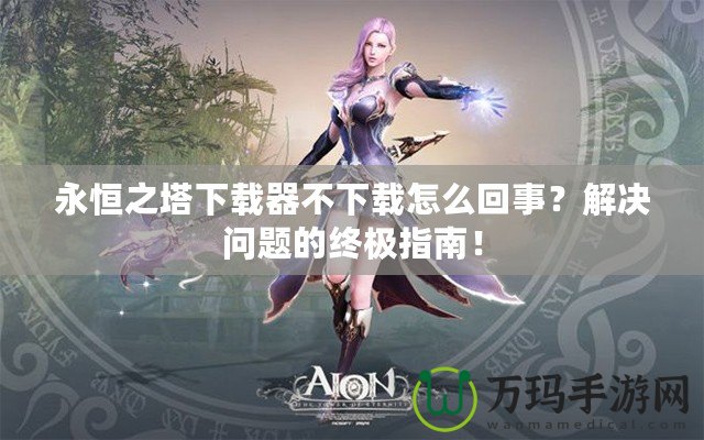 永恒之塔下載器不下載怎么回事？解決問題的終極指南！