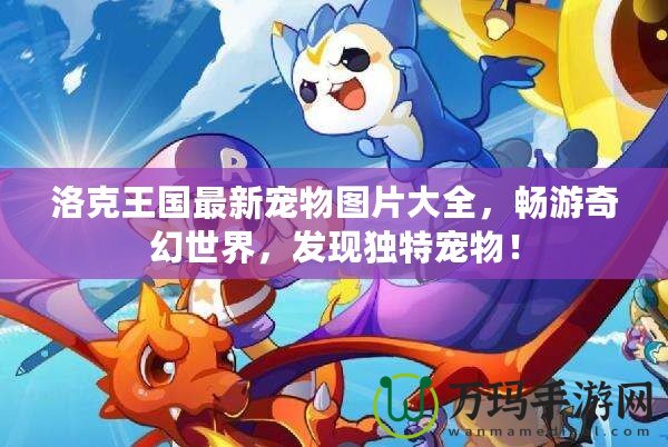 洛克王國最新寵物圖片大全，暢游奇幻世界，發(fā)現(xiàn)獨(dú)特寵物！