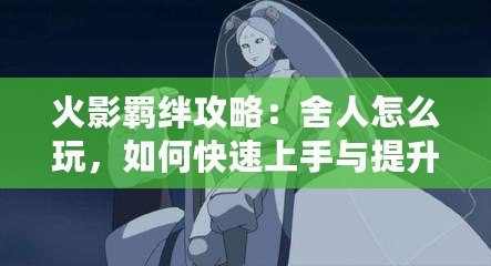 火影羈絆攻略：舍人怎么玩，如何快速上手與提升戰(zhàn)力？