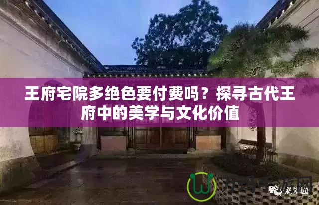 王府宅院多絕色要付費(fèi)嗎？探尋古代王府中的美學(xué)與文化價(jià)值